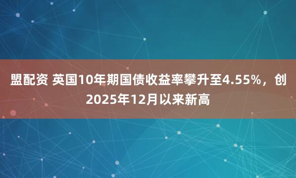盟配资 英国10年期国债收益率攀升至4.55%，创2025年12月以来新高
