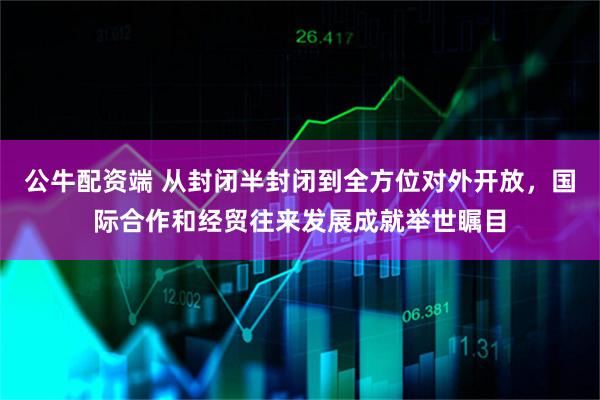 公牛配资端 从封闭半封闭到全方位对外开放，国际合作和经贸往来发展成就举世瞩目