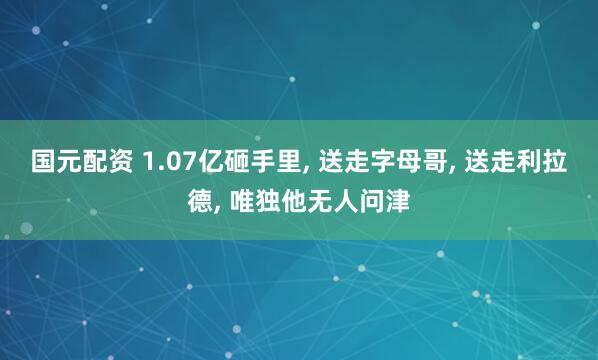 国元配资 1.07亿砸手里, 送走字母哥, 送走利拉德, 唯独他无人问津