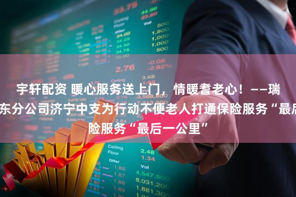 宇轩配资 暖心服务送上门，情暖耆老心！——瑞众保险山东分公司济宁中支为行动不便老人打通保险服务“最后一公里”