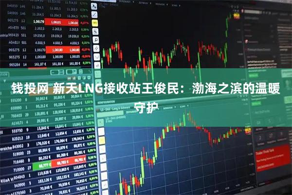 钱投网 新天LNG接收站王俊民：渤海之滨的温暖守护