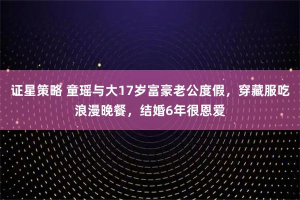 证星策略 童瑶与大17岁富豪老公度假，穿藏服吃浪漫晚餐，结婚6年很恩爱