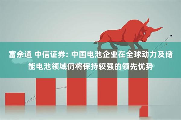 富余通 中信证券: 中国电池企业在全球动力及储能电池领域仍将保持较强的领先优势