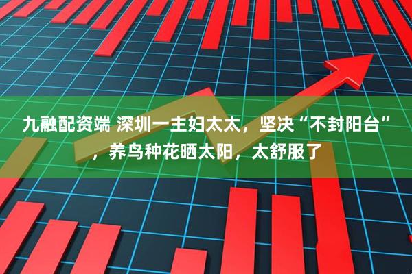 九融配资端 深圳一主妇太太，坚决“不封阳台”，养鸟种花晒太阳，太舒服了