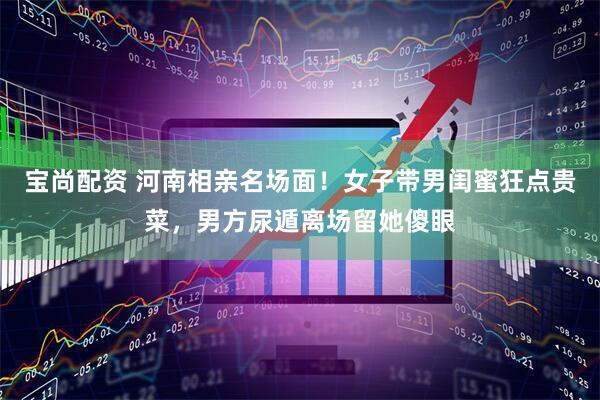宝尚配资 河南相亲名场面！女子带男闺蜜狂点贵菜，男方尿遁离场留她傻眼