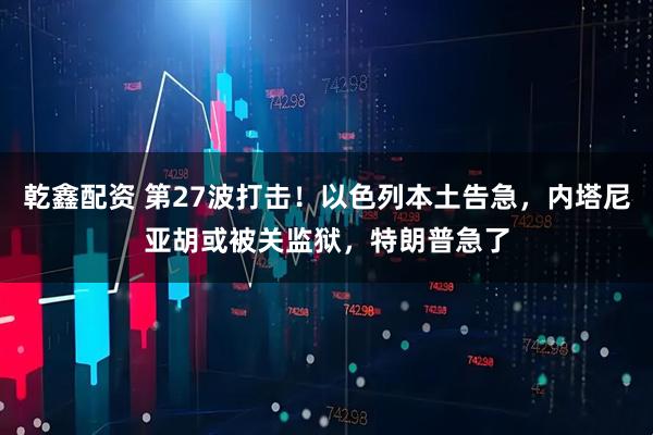 乾鑫配资 第27波打击！以色列本土告急，内塔尼亚胡或被关监狱，特朗普急了