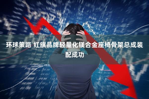 环球策路 红旗品牌轻量化镁合金座椅骨架总成装配成功