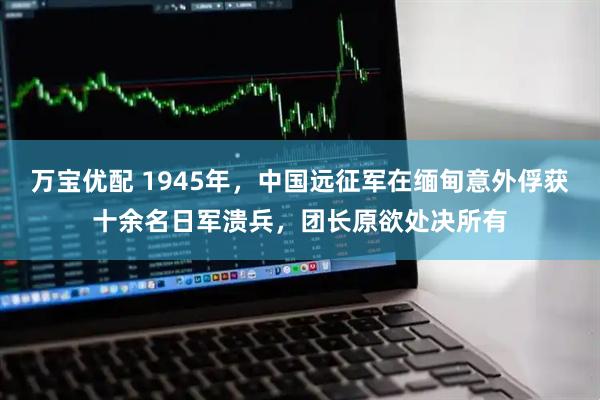 万宝优配 1945年，中国远征军在缅甸意外俘获十余名日军溃兵，团长原欲处决所有