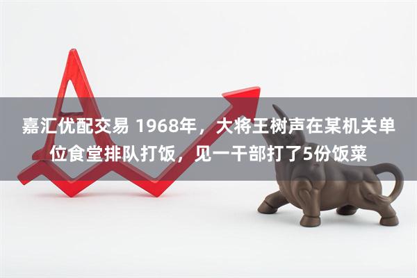 嘉汇优配交易 1968年，大将王树声在某机关单位食堂排队打饭，见一干部打了5份饭菜