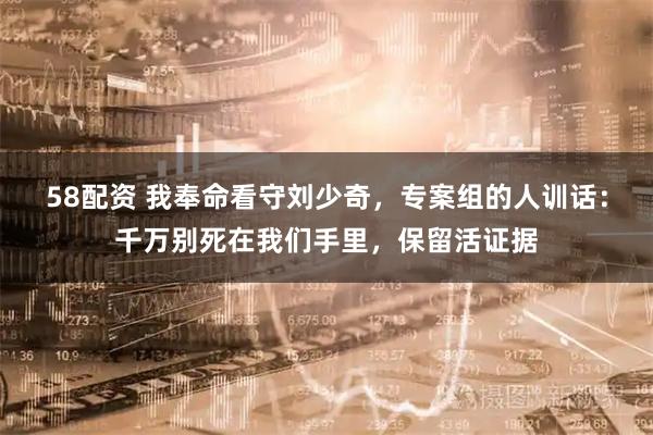 58配资 我奉命看守刘少奇，专案组的人训话：千万别死在我们手里，保留活证据