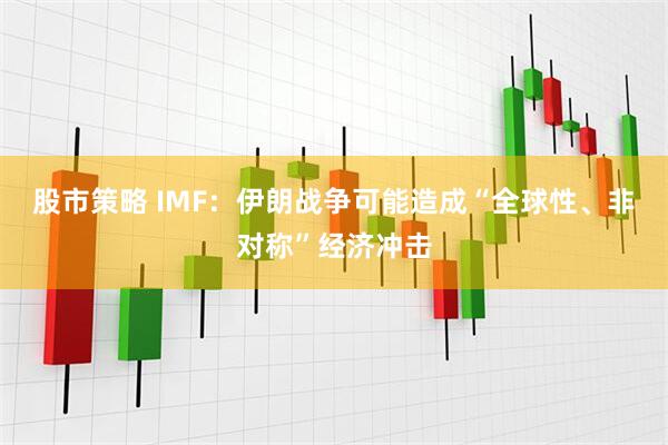 股市策略 IMF：伊朗战争可能造成“全球性、非对称”经济冲击