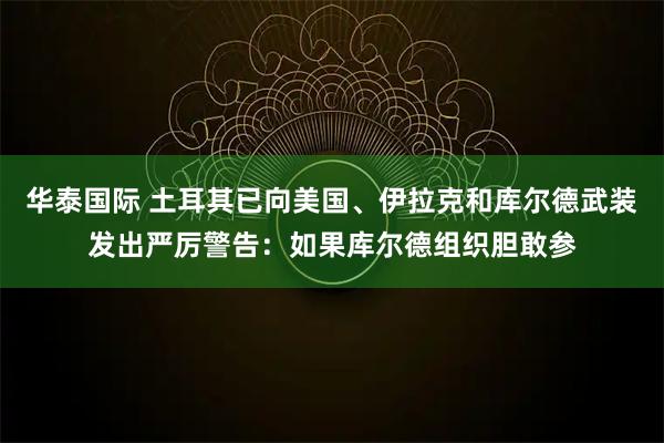 华泰国际 土耳其已向美国、伊拉克和库尔德武装发出严厉警告：如果库尔德组织胆敢参