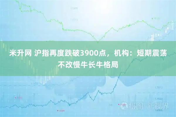 米升网 沪指再度跌破3900点，机构：短期震荡不改慢牛长牛格局