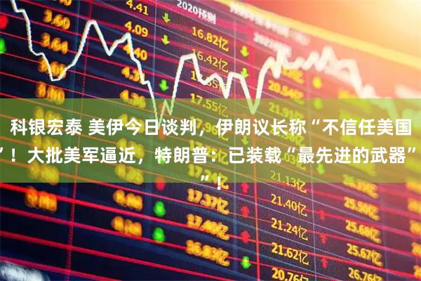 科银宏泰 美伊今日谈判，伊朗议长称“不信任美国”！大批美军逼近，特朗普：已装载“最先进的武器”！