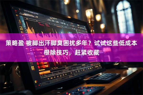 策略盈 被脚出汗脚臭困扰多年？试试这些低成本根除技巧，赶紧收藏