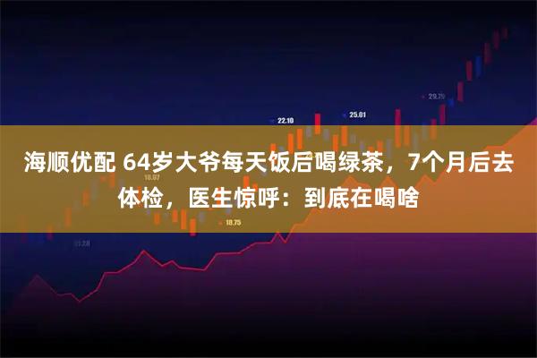 海顺优配 64岁大爷每天饭后喝绿茶，7个月后去体检，医生惊呼：到底在喝啥