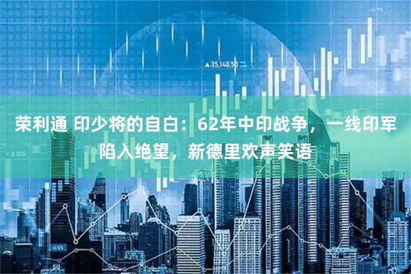 荣利通 印少将的自白：62年中印战争，一线印军陷入绝望，新德里欢声笑语