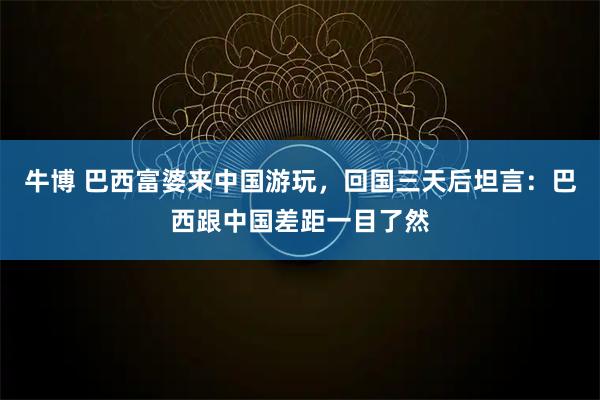 牛博 巴西富婆来中国游玩,回国三天后坦言:巴西跟中国差距一目了然