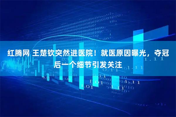 红腾网 王楚钦突然进医院！就医原因曝光，夺冠后一个细节引发关注