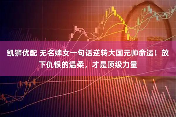 凯狮优配 无名婢女一句话逆转大国元帅命运！放下仇恨的温柔，才是顶级力量