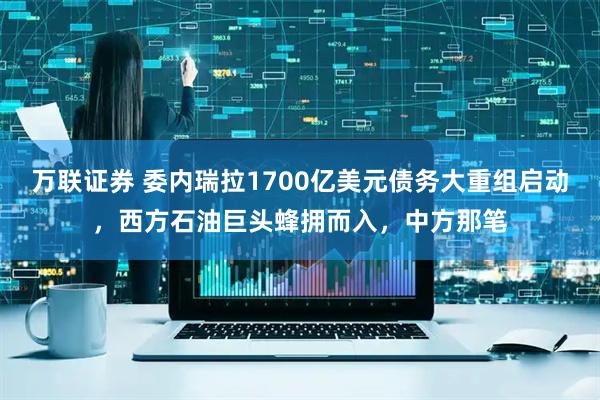 万联证券 委内瑞拉1700亿美元债务大重组启动，西方石油巨头蜂拥而入，中方那笔