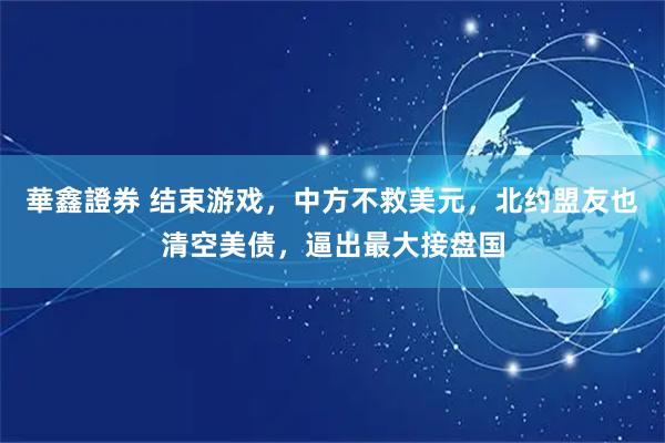 華鑫證券 结束游戏，中方不救美元，北约盟友也清空美债，逼出最大接盘国