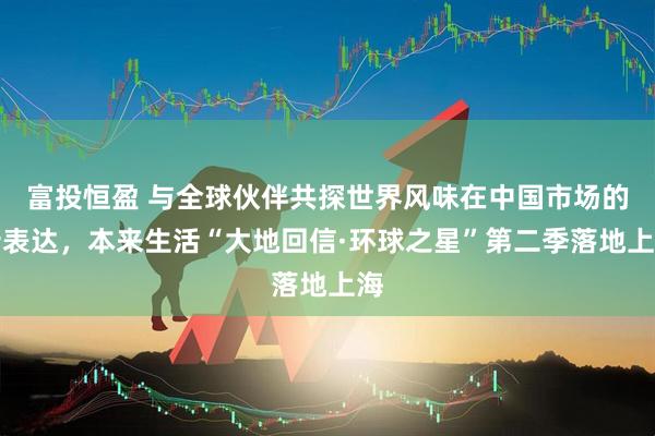 富投恒盈 与全球伙伴共探世界风味在中国市场的新表达，本来生活“大地回信·环球之星”第二季落地上海