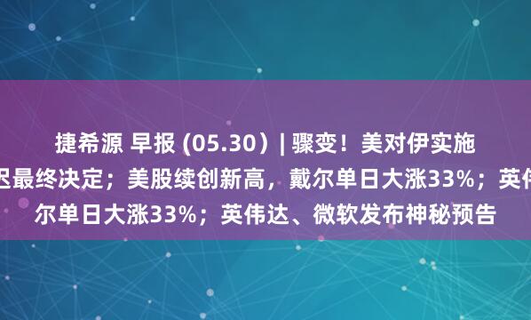 捷希源 早报 (05.30）| 骤变！美对伊实施新制裁，特朗普被曝推迟最终决定；美股续创新高，戴尔单日大涨33%；英伟达、微软发布神秘预告