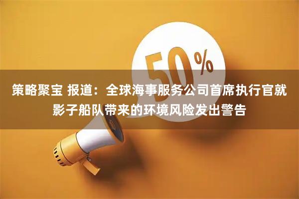 策略聚宝 报道：全球海事服务公司首席执行官就影子船队带来的环境风险发出警告