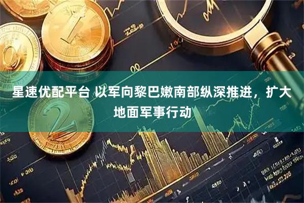星速优配平台 以军向黎巴嫩南部纵深推进，扩大地面军事行动
