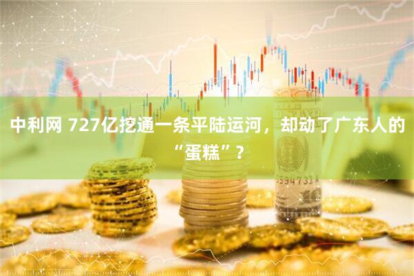 中利网 727亿挖通一条平陆运河，却动了广东人的“蛋糕”？