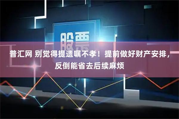 普汇网 别觉得提遗嘱不孝！提前做好财产安排，反倒能省去后续麻烦