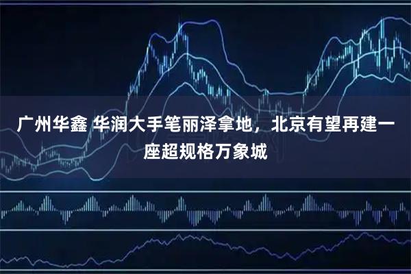 广州华鑫 华润大手笔丽泽拿地，北京有望再建一座超规格万象城