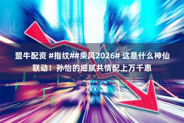 盟牛配资 #指纹##乘风2026# 这是什么神仙联动！孙怡的细腻共情配上万千惠
