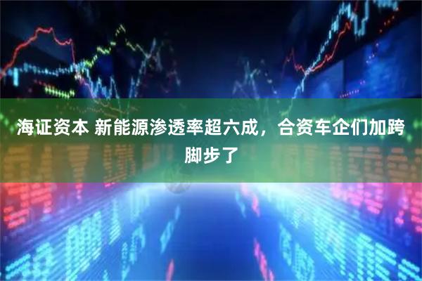 海证资本 新能源渗透率超六成，合资车企们加跨脚步了