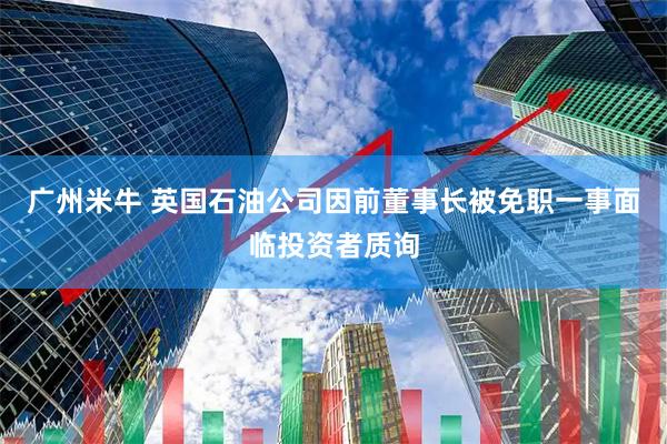 广州米牛 英国石油公司因前董事长被免职一事面临投资者质询