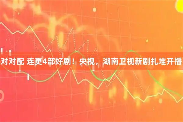 对对配 连更4部好剧！央视，湖南卫视新剧扎堆开播