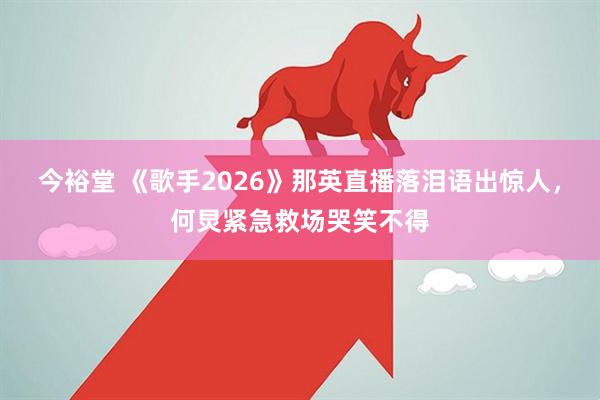 今裕堂 《歌手2026》那英直播落泪语出惊人，何炅紧急救场哭笑不得