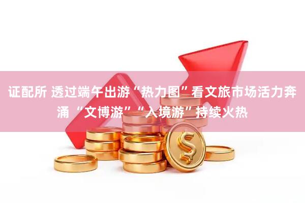 证配所 透过端午出游“热力图”看文旅市场活力奔涌 “文博游”“入境游”持续火热
