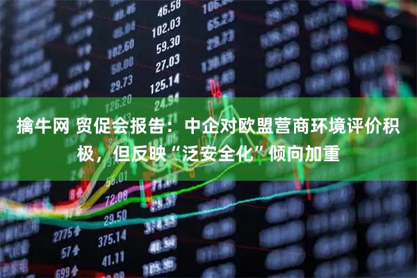 擒牛网 贸促会报告：中企对欧盟营商环境评价积极，但反映“泛安全化”倾向加重