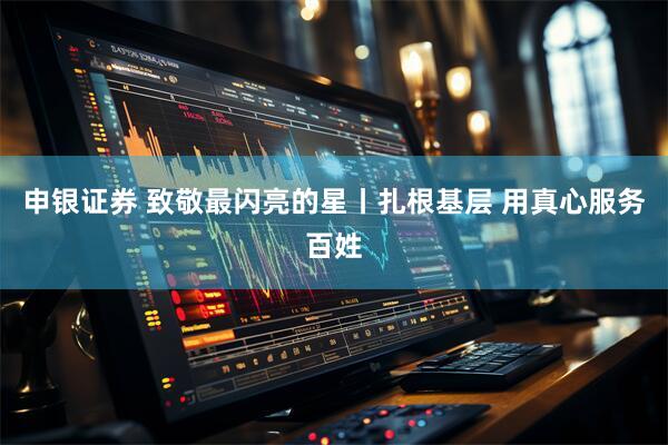 申银证券 致敬最闪亮的星丨扎根基层 用真心服务百姓