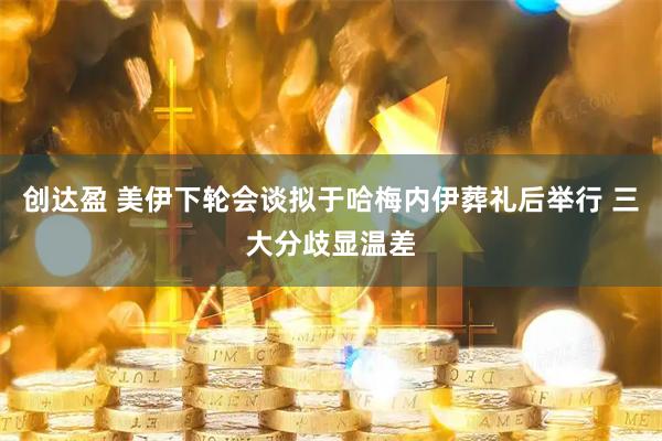 创达盈 美伊下轮会谈拟于哈梅内伊葬礼后举行 三大分歧显温差