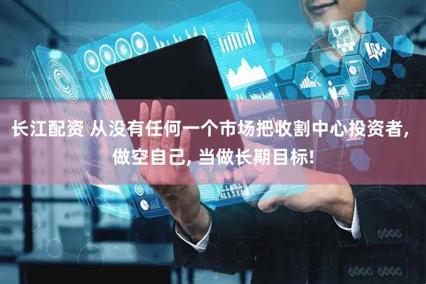 长江配资 从没有任何一个市场把收割中心投资者, 做空自己, 当做长期目标!
