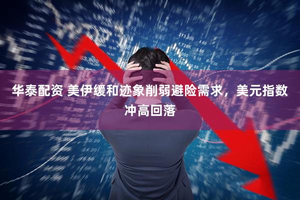 华泰配资 美伊缓和迹象削弱避险需求，美元指数冲高回落
