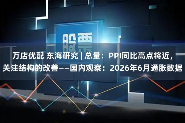 万店优配 东海研究 | 总量：PPI同比高点将近，关注结构的改善——国内观察：2026年6月通胀数据