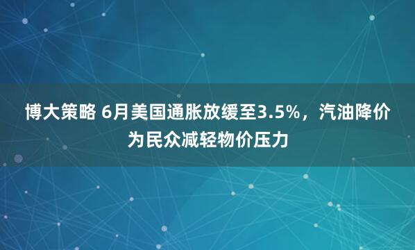 博大策略 6月美国通胀放缓至3.5%，汽油降价为民众减轻物价压力