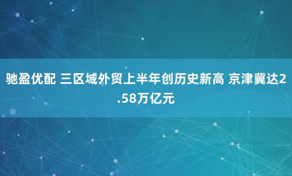 驰盈优配 三区域外贸上半年创历史新高 京津冀达2.58万亿元