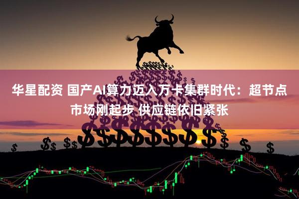 华星配资 国产AI算力迈入万卡集群时代：超节点市场刚起步 供应链依旧紧张