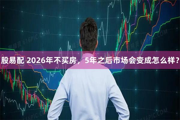 股易配 2026年不买房，5年之后市场会变成怎么样？