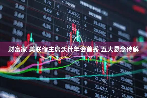 财富家 美联储主席沃什年会首秀 五大悬念待解